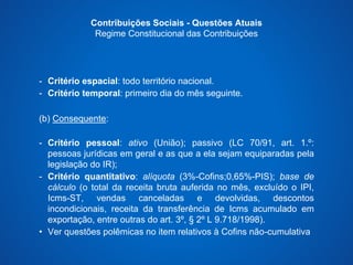 Contribuições Sociais - Questões Atuais 
Regime Constitucional das Contribuições 
- Critério espacial: todo território nacional. 
- Critério temporal: primeiro dia do mês seguinte. 
(b) Consequente: 
- Critério pessoal: ativo (União); passivo (LC 70/91, art. 1.º: 
pessoas jurídicas em geral e as que a ela sejam equiparadas pela 
legislação do IR); 
- Critério quantitativo: alíquota (3%-Cofins;0,65%-PIS); base de 
cálculo (o total da receita bruta auferida no mês, excluído o IPI, 
Icms-ST, vendas canceladas e devolvidas, descontos 
incondicionais, receita da transferência de Icms acumulado em 
exportação, entre outras do art. 3º, § 2º L 9.718/1998). 
• Ver questões polêmicas no item relativos à Cofins não-cumulativa 
 
