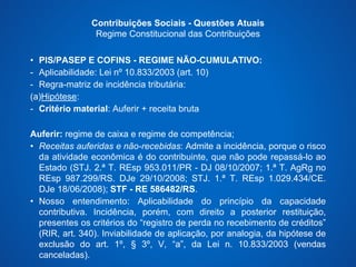 Contribuições Sociais - Questões Atuais 
Regime Constitucional das Contribuições 
• PIS/PASEP E COFINS - REGIME NÃO-CUMULATIVO: 
- Aplicabilidade: Lei nº 10.833/2003 (art. 10) 
- Regra-matriz de incidência tributária: 
(a)Hipótese: 
- Critério material: Auferir + receita bruta 
Auferir: regime de caixa e regime de competência; 
• Receitas auferidas e não-recebidas: Admite a incidência, porque o risco 
da atividade econômica é do contribuinte, que não pode repassá-lo ao 
Estado (STJ. 2.ª T. REsp 953.011/PR - DJ 08/10/2007; 1.ª T. AgRg no 
REsp 987.299/RS. DJe 29/10/2008; STJ. 1.ª T. REsp 1.029.434/CE. 
DJe 18/06/2008); STF - RE 586482/RS. 
• Nosso entendimento: Aplicabilidade do princípio da capacidade 
contributiva. Incidência, porém, com direito a posterior restituição, 
presentes os critérios do “registro de perda no recebimento de créditos” 
(RIR, art. 340). Inviabilidade de aplicação, por analogia, da hipótese de 
exclusão do art. 1º, § 3º, V, “a”, da Lei n. 10.833/2003 (vendas 
canceladas). 
 