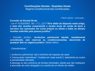 Contribuições Sociais - Questões Atuais 
Regime Constitucional das Contribuições 
Critério material – continuação... 
Conceito de Receita Bruta: 
- Lei nº 10.833/2003: “Art. 1.º [...] § 1.º Para efeito do disposto neste artigo, 
o total das receitas compreende a receita bruta da venda de bens e 
serviços nas operações em conta própria ou alheia e todas as demais 
receitas auferidas pela pessoa jurídica.” 
- Conceito jurídico: “acréscimo patrimonial líquido, isoladamente 
considerado, sem reservas ou condicionamentos, decorrente de 
qualquer fato ou negócio jurídico” (Solon Sehn); 
- Características: 
i. acréscimo patrimonial; não é sinônimo de ingresso de caixa 
ii.“mensuração instantânea” (“isolada em cada evento”), abstraindo-se custos 
e periodicidade (Minatel); 
iii.abrange os atos extintivos de dívidas (remissão), desde que não impliquem 
a assunção de outra obrigação ou a perda de um direito de crédito. 
 
