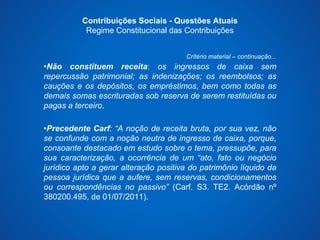 Contribuições Sociais - Questões Atuais 
Regime Constitucional das Contribuições 
Critério material – continuação... 
•Não constituem receita: os ingressos de caixa sem 
repercussão patrimonial; as indenizações; os reembolsos; as 
cauções e os depósitos, os empréstimos, bem como todas as 
demais somas escrituradas sob reserva de serem restituídas ou 
pagas a terceiro. 
•Precedente Carf: “A noção de receita bruta, por sua vez, não 
se confunde com a noção neutra de ingresso de caixa, porque, 
consoante destacado em estudo sobre o tema, pressupõe, para 
sua caracterização, a ocorrência de um “ato, fato ou negócio 
jurídico apto a gerar alteração positiva do patrimônio líquido da 
pessoa jurídica que a aufere, sem reservas, condicionamentos 
ou correspondências no passivo” (Carf. S3. TE2. Acórdão nº 
380200.495, de 01/07/2011). 
 