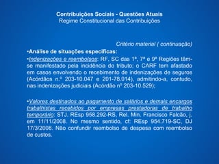 Contribuições Sociais - Questões Atuais 
Regime Constitucional das Contribuições 
Critério material ( continuação) 
•Análise de situações específicas: 
•Indenizações e reembolsos: RF, SC das 1ª, 7ª e 9ª Regiões têm-se 
manifestado pela incidência do tributo; o CARF tem afastado 
em casos envolvendo o recebimento de indenizações de seguros 
(Acórdãos n.º 203-10.047 e 201-78.014), admitindo-a, contudo, 
nas indenizações judiciais (Acórdão nº 203-10.529); 
•Valores destinados ao pagamento de salários e demais encargos 
trabalhistas recebidos por empresas prestadoras de trabalho 
temporário: STJ. REsp 958.292-RS, Rel. Min. Francisco Falcão, j. 
em 11/11/2008. No mesmo sentido, cf: REsp 954.719-SC, DJ 
17/3/2008. Não confundir reembolso de despesa com reembolso 
de custos. 
 