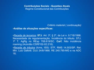 Contribuições Sociais - Questões Atuais 
Regime Constitucional das Contribuições 
Critério material ( continuação) 
•Análise de situações específicas: 
•Receita de terceiros; STJ. Art. 3º, § 2º, da Lei n. 9.718/1998. 
Necessidade de regulamentação. Incidência do tributo. STJ. 
1ª T. AgRg no REsp 708.619/SC. Carf; Não incidência 
roaming (Acórdão CSRF/02-02.218); 
•Receita de tributos (Icms, ISS): STF, RMS 14.503/SP. Rel. 
Min. Luiz Gallotti. DJU 24/8/1966. RE 240.785-MG e na ADC 
18; 
 