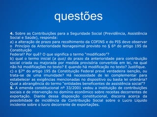 questões 
4. Sobre as Contribuições para a Seguridade Social (Previdência, Assistência 
Social e Saúde), responda: 
a) a alteração de prazo para recolhimento da COFINS e do PIS deve observar 
o Princípio da Anterioridade Nonagesimal previsto no § 6º do artigo 195 da 
Constituição 
Federal? Por quê? O que significa o termo “modificado”? 
b) qual o termo inicial (a quo) do prazo da anterioridade para contribuição 
social criada ou majorada por medida provisória convertida em lei, na qual 
não há modificações no texto? E quando há modificação no texto? Justifique. 
c) o §7° do artigo 195 da Constituição Federal prevê verdadeira isenção, ou 
trata-se de uma imunidade? Há necessidade de lei complementar para 
estabelecer as exigências mencionadas no dispositivo ou basta lei ordinária? 
Qual a abrangência do termo “entidades beneficentes de assistência social”? 
5. A emenda constitucional nº 33/2001 vedou a instituição de contribuições 
sociais e de intervenção no domínio econômico sobre receitas decorrentes de 
exportação. Diante dessa disposição constitucional, discorra acerca da 
possibilidade de incidência da Contribuição Social sobre o Lucro Líquido 
incidente sobre o lucro decorrente de exportações. 
 