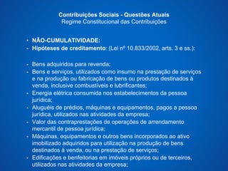 Contribuições Sociais - Questões Atuais 
Regime Constitucional das Contribuições 
• NÃO-CUMULATIVIDADE: 
- Hipóteses de creditamento: (Lei nº 10.833/2002, arts. 3 e ss.): 
- Bens adquiridos para revenda; 
- Bens e serviços, utilizados como insumo na prestação de serviços 
e na produção ou fabricação de bens ou produtos destinados à 
venda, inclusive combustíveis e lubrificantes; 
- Energia elétrica consumida nos estabelecimentos da pessoa 
jurídica; 
- Aluguéis de prédios, máquinas e equipamentos, pagos a pessoa 
jurídica, utilizados nas atividades da empresa; 
- Valor das contraprestações de operações de arrendamento 
mercantil de pessoa jurídica; 
- Máquinas, equipamentos e outros bens incorporados ao ativo 
imobilizado adquiridos para utilização na produção de bens 
destinados à venda, ou na prestação de serviços; 
- Edificações e benfeitorias em imóveis próprios ou de terceiros, 
utilizados nas atividades da empresa; 
 