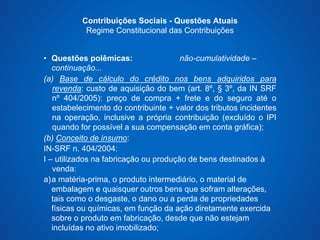 Contribuições Sociais - Questões Atuais 
Regime Constitucional das Contribuições 
• Questões polêmicas: não-cumulatividade – 
continuação... 
(a) Base de cálculo do crédito nos bens adquiridos para 
revenda: custo de aquisição do bem (art. 8º, § 3º, da IN SRF 
nº 404/2005): preço de compra + frete e do seguro até o 
estabelecimento do contribuinte + valor dos tributos incidentes 
na operação, inclusive a própria contribuição (excluído o IPI 
quando for possível a sua compensação em conta gráfica); 
(b) Conceito de insumo: 
IN-SRF n. 404/2004: 
I – utilizados na fabricação ou produção de bens destinados à 
venda: 
a)a matéria-prima, o produto intermediário, o material de 
embalagem e quaisquer outros bens que sofram alterações, 
tais como o desgaste, o dano ou a perda de propriedades 
físicas ou químicas, em função da ação diretamente exercida 
sobre o produto em fabricação, desde que não estejam 
incluídas no ativo imobilizado; 
 