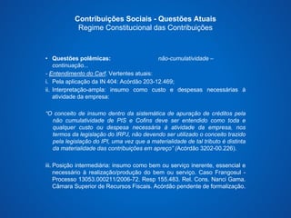 Contribuições Sociais - Questões Atuais 
Regime Constitucional das Contribuições 
• Questões polêmicas: não-cumulatividade – 
continuação... 
- Entendimento do Carf. Vertentes atuais: 
i. Pela aplicação da IN 404: Acórdão 203-12.469; 
ii. Interpretação-ampla: insumo como custo e despesas necessárias à 
atividade da empresa: 
“O conceito de insumo dentro da sistemática de apuração de créditos pela 
não cumulatividade de PIS e Cofins deve ser entendido como toda e 
qualquer custo ou despesa necessária à atividade da empresa, nos 
termos da legislação do IRPJ, não devendo ser utilizado o conceito trazido 
pela legislação do IPI, uma vez que a materialidade de tal tributo é distinta 
da materialidade das contribuições em apreço” (Acórdão 3202-00.226). 
iii. Posição intermediária: insumo como bem ou serviço inerente, essencial e 
necessário à realização/produção do bem ou serviço. Caso Frangosul - 
Processo 13053.000211/2006-72. Resp 155.483. Rel. Cons. Nanci Gama. 
Câmara Superior de Recursos Fiscais. Acórdão pendente de formalização. 
 