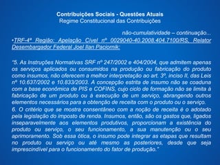 Contribuições Sociais - Questões Atuais 
Regime Constitucional das Contribuições 
não-cumulatividade – continuação... 
•TRF-4ª Região: Apelação Cível nº 0029040-40.2008.404.7100/RS, Relator 
Desembargador Federal Joel Ilan Paciornik: 
“5. As Instruções Normativas SRF nº 247/2002 e 404/2004, que admitem apenas 
os serviços aplicados ou consumidos na produção ou fabricação do produto 
como insumos, não oferecem a melhor interpretação ao art. 3º, inciso II, das Leis 
nº 10.637/2002 e 10.833/2003. A concepção estrita de insumo não se coaduna 
com a base econômica de PIS e COFINS, cujo ciclo de formação não se limita à 
fabricação de um produto ou à execução de um serviço, abrangendo outros 
elementos necessários para a obtenção de receita com o produto ou o serviço. 
6. O critério que se mostra consentâneo com a noção de receita é o adotado 
pela legislação do imposto de renda. Insumos, então, são os gastos que, ligados 
inseparavelmente aos elementos produtivos, proporcionam a existência do 
produto ou serviço, o seu funcionamento, a sua manutenção ou o seu 
aprimoramento. Sob essa ótica, o insumo pode integrar as etapas que resultam 
no produto ou serviço ou até mesmo as posteriores, desde que seja 
imprescindível para o funcionamento do fator de produção.” 
 
