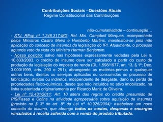 Contribuições Sociais - Questões Atuais 
Regime Constitucional das Contribuições 
não-cumulatividade – continuação… 
- STJ. REsp nº 1.246.317-MG: Rel. Min. Campbell Marques, acompanhado 
pelos Ministros Castro Meira e Humberto Martins, manifestou-se pela não 
aplicação do conceito de insumos da legislação do IPI. Atualmente, o processo 
aguarda voto de vista do Ministro Herman Benjamim. 
- Nossa posição: salvo nas hipóteses expressamente vedadas pela Lei n. 
10.833/2003, o crédito de insumo deve ser calculado a partir do custo de 
produção da legislação do imposto de renda (DL 1.598/1977, art. 13, § 1º; Dec. 
3.000/1999, arts. 290 e 291), abrangendo as matérias-primas e quaisquer 
outros bens, direitos ou serviços aplicados ou consumidos no processo de 
fabricação, diretos ou indiretos, independente de desgaste, dano ou perda de 
propriedades físico-químicas, desde que não incluídos no ativo imobilizado, na 
linha sustentada originariamente por Ricardo Mariz de Oliveira. 
- Lei nº 12.431/2011: Art. 10 altera das regras do crédito presumido de 
PIS/Pasep e Cofins na atividade agropecuária sobre aquisição de insumos 
(previsto no § 3º do art. 8º da Lei nº 10.925/2004): estabelece um novo 
conceito de insumo, que abrange todos os custos, despesas e encargos 
vinculados à receita auferida com a venda do produto tributado. 
 