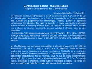 Contribuições Sociais - Questões Atuais 
Regime Constitucional das Contribuições 
não-cumulatividade – continuação... 
(d) Produtos isentos, não tributados e sujeitos à alíquota zero (§ 2º, art. 3º, da Lei 
nº 10.833/2003): Não há direito ao crédito na aquisição de bens ou de serviços 
não sujeitos ao pagamento da contribuição, mesmo quando a operação 
subsequente for tributada. No caso de isenção, o direito ao crédito é afastado 
apenas quando o bem adquirido for objeto de revenda ou utilizado como insumo 
em produtos ou serviços igualmente isentos, sujeitos à alíquota zero ou não 
tributados. 
- A expressão “não sujeitos ao pagamento da contribuição”: SRF - SC n. 19/2008, 
abrange a aquisição de insumos sujeitos à alíquota zero. Essa solução não parece 
a mais adequada, porque, a rigor, a alíquota zero constitui uma modalidade de 
isenção. 
(e) Creditamento por empresas submetidas à alíquota concentrada (“incidência 
monofásica”). Art. 3º, I, “b”, e § 2º, II, da Lei n. 10.833/2003. Direito ao crédito 
relativo aos custos, despesas e encargos vinculados à fabricação ou à importação 
dos bens sujeitos à alíquota concentrada. O mesmo se aplica ao contribuinte que 
adquire tais produtos para fins de revenda, salvo no que se refere exclusivamente 
à operação de compra, em face da vedação prevista no art. 3º, I, “b”. Os demais 
custos, despesas e encargos, ainda quando vinculados a receita da venda de 
bens submetidos à tributação concentrada, geram direito ao crédito. 
 