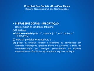 Contribuições Sociais - Questões Atuais 
Regime Constitucional das Contribuições 
• PIS/PASEP E COFINS – IMPORTAÇÃO: 
- Regra-matriz de incidência tributária: 
(a) Hipótese: 
- Critério material (arts. 1.º, caput e § 1.º, e 3.º da Lei n.º 
10.865/2004): 
(i) importar produtos estrangeiros; e 
(ii) pagar ou creditar valores a residente ou domiciliado em 
território estrangeiro (pessoa física ou jurídica), a título de 
contraprestação por serviços provenientes do exterior 
executados no Brasil ou cujo resultado aqui se verifique. 
 