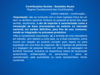 Contribuições Sociais - Questões Atuais 
Regime Constitucional das Contribuições 
critério material – continuação… 
•Importação: não se confunde com o mero ingresso físico de um 
bem no território nacional. Embora no passado já tenha tido esse 
sentido, atualmente, o ato de importar é caracterizado como a 
introdução de bens provenientes do exterior no mercado 
nacional, em caráter definitivo, para fins de uso, consumo, 
venda ou integração no processo produtivo; 
•Não é considerada importação: (a) a entrada de uma mercadoria 
em trânsito, com destino a outro país, ou a título transitório, como 
ocorre em relação ao produto enviado para reparo ou para 
exposição em uma feira de negócios; (b) o ingresso de pertences 
e a bagagem de pessoas físicas em visita ou de passagem no 
território nacional, inclusive os respectivos meios de locomoção 
(automóveis, embarcações ou aeronaves) – salvo se 
caracterizado, pela quantidade ou outra característica, intuito 
comercial. 
 