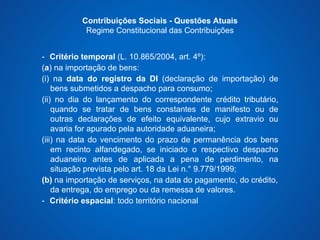 Contribuições Sociais - Questões Atuais 
Regime Constitucional das Contribuições 
- Critério temporal (L. 10.865/2004, art. 4º): 
(a) na importação de bens: 
(i) na data do registro da DI (declaração de importação) de 
bens submetidos a despacho para consumo; 
(ii) no dia do lançamento do correspondente crédito tributário, 
quando se tratar de bens constantes de manifesto ou de 
outras declarações de efeito equivalente, cujo extravio ou 
avaria for apurado pela autoridade aduaneira; 
(iii) na data do vencimento do prazo de permanência dos bens 
em recinto alfandegado, se iniciado o respectivo despacho 
aduaneiro antes de aplicada a pena de perdimento, na 
situação prevista pelo art. 18 da Lei n.° 9.779/1999; 
(b) na importação de serviços, na data do pagamento, do crédito, 
da entrega, do emprego ou da remessa de valores. 
- Critério espacial: todo território nacional 
 