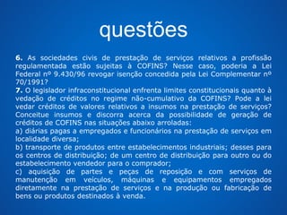 questões 
6. As sociedades civis de prestação de serviços relativos a profissão 
regulamentada estão sujeitas à COFINS? Nesse caso, poderia a Lei 
Federal nº 9.430/96 revogar isenção concedida pela Lei Complementar nº 
70/1991? 
7. O legislador infraconstitucional enfrenta limites constitucionais quanto à 
vedação de créditos no regime não-cumulativo da COFINS? Pode a lei 
vedar créditos de valores relativos a insumos na prestação de serviços? 
Conceitue insumos e discorra acerca da possibilidade de geração de 
créditos de COFINS nas situações abaixo arroladas: 
a) diárias pagas a empregados e funcionários na prestação de serviços em 
localidade diversa; 
b) transporte de produtos entre estabelecimentos industriais; desses para 
os centros de distribuição; de um centro de distribuição para outro ou do 
estabelecimento vendedor para o comprador; 
c) aquisição de partes e peças de reposição e com serviços de 
manutenção em veículos, máquinas e equipamentos empregados 
diretamente na prestação de serviços e na produção ou fabricação de 
bens ou produtos destinados à venda. 
 