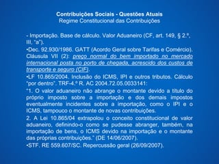 Contribuições Sociais - Questões Atuais 
Regime Constitucional das Contribuições 
- Importação. Base de cálculo. Valor Aduaneiro (CF, art. 149, § 2.º, 
III, “a”). 
•Dec. 92.930/1986. GATT (Acordo Geral sobre Tarifas e Comércio). 
Cláusula VII (2): preço normal do bem importado no mercado 
internacional posta no porto de chegada, acrescido dos custos de 
transporte e seguro (CIF). 
•LF 10.865/2004. Inclusão do ICMS, IPI e outros tributos. Cálculo 
“por dentro”. TRF-4.º R. AC 2004.72.05.0033141: 
“1. O valor aduaneiro não abrange o montante devido a título do 
próprio imposto sobre a importação e dos demais impostos 
eventualmente incidentes sobre a importação, como o IPI e o 
ICMS, tampouco o montante de novas contribuições. 
2. A Lei 10.865/04 extrapolou o conceito constitucional de valor 
aduaneiro, definindo-o como se pudesse abranger, também, na 
importação de bens, o ICMS devido na importação e o montante 
das próprias contribuições.” (DE 14/06/2007). 
•STF. RE 559.607/SC. Repercussão geral (26/09/2007). 
 