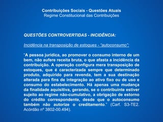 Contribuições Sociais - Questões Atuais 
Regime Constitucional das Contribuições 
QUESTÕES CONTROVERTIDAS - INCIDÊNCIA: 
Incidência na transposição de estoques - “autoconsumo”: 
“A pessoa jurídica, ao promover o consumo interno de um 
bem, não aufere receita bruta, o que afasta a incidência da 
contribuição. A operação configura mera transposição de 
estoques, que é caracterizada sempre que determinado 
produto, adquirido para revenda, tem a sua destinação 
alterada para fins de integração ao ativo fixo ou de uso e 
consumo do estabelecimento. Há apenas uma mudança 
da finalidade aquisitiva, gerando, se o contribuinte estiver 
sujeito ao regime não-cumulativo, a obrigação de estorno 
do crédito correspondente, desde que o autoconsumo 
também não autorize o creditamento.” (Carf. S3-TE2. 
Acórdão nº 3802-00.494). 
 