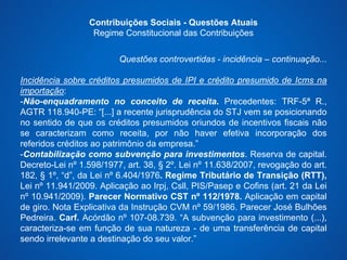 Contribuições Sociais - Questões Atuais 
Regime Constitucional das Contribuições 
Questões controvertidas - incidência – continuação... 
Incidência sobre créditos presumidos de IPI e crédito presumido de Icms na 
importação: 
-Não-enquadramento no conceito de receita. Precedentes: TRF-5ª R., 
AGTR 118.940-PE: “[...] a recente jurisprudência do STJ vem se posicionando 
no sentido de que os créditos presumidos oriundos de incentivos fiscais não 
se caracterizam como receita, por não haver efetiva incorporação dos 
referidos créditos ao patrimônio da empresa.” 
-Contabilização como subvenção para investimentos. Reserva de capital. 
Decreto-Lei nº 1.598/1977, art. 38, § 2º. Lei nº 11.638/2007, revogação do art. 
182, § 1º, “d”, da Lei nº 6.404/1976. Regime Tributário de Transição (RTT), 
Lei nº 11.941/2009. Aplicação ao Irpj, Csll, PIS/Pasep e Cofins (art. 21 da Lei 
nº 10.941/2009). Parecer Normativo CST nº 112/1978. Aplicação em capital 
de giro. Nota Explicativa da Instrução CVM nº 59/1986. Parecer José Bulhões 
Pedreira. Carf. Acórdão nº 107-08.739. “A subvenção para investimento (...), 
caracteriza-se em função de sua natureza - de uma transferência de capital 
sendo irrelevante a destinação do seu valor.” 
 