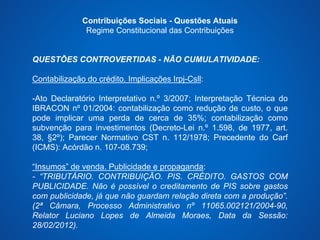 Contribuições Sociais - Questões Atuais 
Regime Constitucional das Contribuições 
QUESTÕES CONTROVERTIDAS - NÃO CUMULATIVIDADE: 
Contabilização do crédito. Implicações Irpj-Csll: 
-Ato Declaratório Interpretativo n.º 3/2007; Interpretação Técnica do 
IBRACON nº 01/2004: contabilização como redução de custo, o que 
pode implicar uma perda de cerca de 35%; contabilização como 
subvenção para investimentos (Decreto-Lei n.º 1.598, de 1977, art. 
38, §2º); Parecer Normativo CST n. 112/1978; Precedente do Carf 
(ICMS): Acórdão n. 107-08.739; 
“Insumos” de venda. Publicidade e propaganda: 
- “TRIBUTÁRIO. CONTRIBUIÇÃO. PIS. CRÉDITO. GASTOS COM 
PUBLICIDADE. Não é possível o creditamento de PIS sobre gastos 
com publicidade, já que não guardam relação direta com a produção”. 
(2ª Câmara, Processo Administrativo nº 11065.002121/2004-90, 
Relator Luciano Lopes de Almeida Moraes, Data da Sessão: 
28/02/2012). 
 