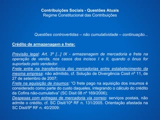 Contribuições Sociais - Questões Atuais 
Regime Constitucional das Contribuições 
Questões controvertidas – não cumulatividade – continuação... 
Crédito de armazenagem e frete: 
Previsão legal: Art. 3º [...] IX - armazenagem de mercadoria e frete na 
operação de venda, nos casos dos incisos I e II, quando o ônus for 
suportado pelo vendedor. 
Frete entre na transferência das mercadorias entre estabelecimento da 
mesma empresa: não admitido, cf. Solução de Divergência Cosit nº 11, de 
27 de setembro de 2007; 
Frete na aquisição de insumos: “O frete pago na aquisição dos insumos é 
considerado como parte do custo daqueles, integrando o cálculo do crédito 
da Cofins não-cumulativa” (SC Disit 08 nº 169/2006); 
Despesas com entregas de mercadoria via correio: serviços postais, não 
admite o crédito, cf. SC Disit/10ª RF n. 131/2005. Orientação afastada na 
SC Disit/9ª RF n. 40/2009: 
 