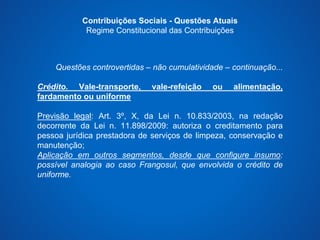 Contribuições Sociais - Questões Atuais 
Regime Constitucional das Contribuições 
Questões controvertidas – não cumulatividade – continuação... 
Crédito. Vale-transporte, vale-refeição ou alimentação, 
fardamento ou uniforme 
Previsão legal: Art. 3º, X, da Lei n. 10.833/2003, na redação 
decorrente da Lei n. 11.898/2009: autoriza o creditamento para 
pessoa jurídica prestadora de serviços de limpeza, conservação e 
manutenção; 
Aplicação em outros segmentos, desde que configure insumo: 
possível analogia ao caso Frangosul, que envolvida o crédito de 
uniforme. 
 