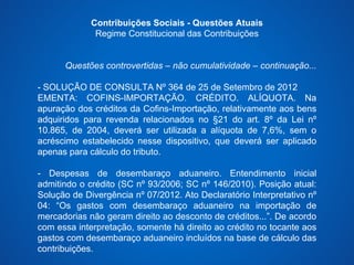 Contribuições Sociais - Questões Atuais 
Regime Constitucional das Contribuições 
Questões controvertidas – não cumulatividade – continuação... 
- SOLUÇÃO DE CONSULTA Nº 364 de 25 de Setembro de 2012 
EMENTA: COFINS-IMPORTAÇÃO. CRÉDITO. ALÍQUOTA. Na 
apuração dos créditos da Cofins-Importação, relativamente aos bens 
adquiridos para revenda relacionados no §21 do art. 8º da Lei nº 
10.865, de 2004, deverá ser utilizada a alíquota de 7,6%, sem o 
acréscimo estabelecido nesse dispositivo, que deverá ser aplicado 
apenas para cálculo do tributo. 
- Despesas de desembaraço aduaneiro. Entendimento inicial 
admitindo o crédito (SC nº 93/2006; SC nº 146/2010). Posição atual: 
Solução de Divergência nº 07/2012. Ato Declaratório Interpretativo nº 
04: “Os gastos com desembaraço aduaneiro na importação de 
mercadorias não geram direito ao desconto de créditos...”. De acordo 
com essa interpretação, somente há direito ao crédito no tocante aos 
gastos com desembaraço aduaneiro incluídos na base de cálculo das 
contribuições. 
 