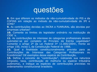 questões 
8. Em que diferem os métodos da não-cumutatividade do PIS e da 
COFINS em relação ao método da não-cumutatividade do IPI e 
ICMS? 
9. As contribuições devidas ao INCRA e FUNRURAL são devidas por 
empresas urbanas? 
10. Comente os limites do legislador ordinário na instituição de 
CIDE´s. 
11. As contribuições de interesse de categorias profissionais devem 
submeter-se por completo ao Princípio da Estrita Legalidade? 
Comente o artigo 2º da Lei Federal nº 11.000/20043, frente ao 
artigo 150, inciso I, da Constituição Federal de 1988. 
12. Qual a finalidade constitucionalmente prevista para as 
Contribuições de Interesse das Categorias Profissionais ou 
Econômicas? Dê exemplos dessa espécie de Contribuição. 
13. Defina o conceito de “contribuição”, indicando sua natureza 
(imposto, taxa, contribuição de melhoria ou espécie tributária 
autônoma), e indique as espécies de contribuições previstas no 
ordenamento constitucional brasileiro. 
 