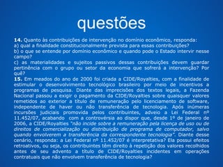 questões 
14. Quanto às contribuições de intervenção no domínio econômico, responda: 
a) qual a finalidade constitucionalmente prevista para essas contribuições? 
b) o que se entende por domínio econômico e quando pode o Estado intervir nesse 
campo? 
c) as materialidades e sujeitos passivos dessas contribuições devem guardar 
pertinência com o grupo ou setor da economia que sofrerá a intervenção? Por 
quê? 
15. Em meados do ano de 2000 foi criada a CIDE/Royalties, com a finalidade de 
estimular o desenvolvimento tecnológico brasileiro por meio de incentivos a 
programas de pesquisa. Diante das imprecisões dos textos legais, a Fazenda 
Nacional passou a exigir o pagamento da CIDE/Royalties sobre quaisquer valores 
remetidos ao exterior a título de remuneração pelo licenciamento de software, 
independente de haver ou não transferência de tecnologia. Após inúmeras 
incursões judiciais promovida pelos contribuintes, adveio a Lei Federal nº 
11.452/07, acabando com a controvérsia ao dispor que, desde 1º de janeiro de 
2006, a CIDE/Royalties “não incide sobre a remuneração pela licença de uso ou de 
direitos de comercialização ou distribuição de programa de computador, salvo 
quando envolverem a transferência da correspondente tecnologia”. Diante desse 
cenário, responda: a Lei Federal nº 11.452/07 é interpretativa? Ela possui efeitos 
retroativos, ou seja, os contribuintes têm direito à repetição dos valores recolhidos 
antes de seu advento a título de CIDE/Royalties incidentes em operações 
contratuais que não envolvem transferência de tecnologia? 
 
