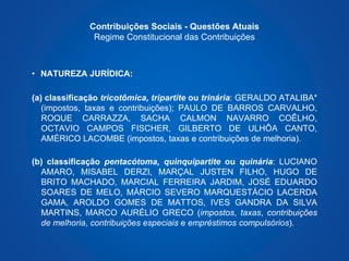 Contribuições Sociais - Questões Atuais 
Regime Constitucional das Contribuições 
• NATUREZA JURÍDICA: 
(a) classificação tricotômica, tripartite ou trinária: GERALDO ATALIBA* 
(impostos, taxas e contribuições); PAULO DE BARROS CARVALHO, 
ROQUE CARRAZZA, SACHA CALMON NAVARRO COÊLHO, 
OCTAVIO CAMPOS FISCHER, GILBERTO DE ULHÔA CANTO, 
AMÉRICO LACOMBE (impostos, taxas e contribuições de melhoria). 
(b) classificação pentacótoma, quinquipartite ou quinária: LUCIANO 
AMARO, MISABEL DERZI, MARÇAL JUSTEN FILHO, HUGO DE 
BRITO MACHADO, MARCIAL FERREIRA JARDIM, JOSÉ EDUARDO 
SOARES DE MELO, MÁRCIO SEVERO MARQUESTÁCIO LACERDA 
GAMA, AROLDO GOMES DE MATTOS, IVES GANDRA DA SILVA 
MARTINS, MARCO AURÉLIO GRECO (impostos, taxas, contribuições 
de melhoria, contribuições especiais e empréstimos compulsórios). 
 