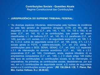 Contribuições Sociais - Questões Atuais 
Regime Constitucional das Contribuições 
• JURISPRUDÊNCIA DO SUPREMO TRIBUNAL FEDERAL: 
• “As diversas espécies tributárias, determinadas pela hipótese de incidência 
ou pelo fato gerador da respectiva obrigação (CTN, art. 49), são as 
seguintes: a) os impostos (C.F., arts. 145, 1, 153, 154, 155 e 156); b) as 
taxas (C.F., art. 145, II); c) as contribuições, que podem ser assim 
classificadas: c.1. de melhoria (C.F., art., 145, III); c.2. parafiscais (C.F., art. 
149), que são: c.2.l. sociais, c.2.1,1. de seguridade social (C.F., art. 195, 1, II, 
III), C.2.l.2. outras de seguridade social (C.F., art. 195, parág. 4.º), c.2.1.3. 
sociais gerais (o FGTS, o salário-educação, C.F., art. 212, parág. 5.º, 
contribuições para o SESI, SENAI, SENAC, C.F., art. 240); c.3. especiais: 
c.3.1. de intervenção no domínio econômico (C.F., art., 149) e c.3.2. 
corporativas (C.F., art. 149). Constituem, ainda, espécie tributária: d) os 
empréstimos compulsórios (C.F., art., 148). [...] O citado artigo 149 institui 
três tipos de contribuições: a) contribuições sociais, b) de intervenção, c) 
corporativas. As primeiras, as contribuições sociais, desdobram-se, por sua 
vez, em a.1) contribuições de seguridade social, a.2) outras de seguridade 
social e a.3) contribuições sociais gerais.” (RE 138.284-8 / CE. T. Pleno. Rel. 
Min. Carlos Velloso. D.J. 28.08.92). 
 