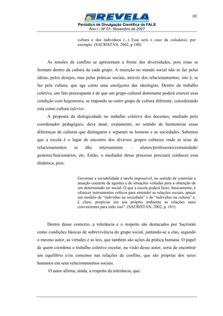 Periódico de Divulgação Científica da FALS
Ano I - Nº 01- Novembro de 2007
10
cultura e dos indivíduos (...) Esse será o caso da cidadania, por
exemplo. (SACRISTÁN, 2002, p.100)
As tensões de conflito se apresentam a frente das diversidades, pois estas se
formam dentro da cultura de cada grupo. A inserção no mundo social não se faz pelas
idéias, pelos desejos, mas pelas práticas sociais, através dos relacionamentos; isto é, se
faz pela cultura, que age como uma amálgama das ideologias. Dentro do trabalho
coletivo, um fato preocupante é de que um grupo cultural dominante poderá exercer essa
condição com hegemonia, se impondo ao outro grupo de cultura diferente, considerando
esta como cultura inferior.
A proposta da dialogicidade no trabalho coletivo dos docentes, mediado pelo
coordenador pedagógico, deve atuar, exatamente, no sentido de harmonizar essas
diferenças de culturas que distinguem e separam os homens e as sociedades. Sabemos
que a escola é o lugar de encontro dos diversos grupos culturais onde as teias de
relacionamentos se dão intensamente – alunos/professores/comunidade/
gestores/funcionários, etc. Então, o mediador desse processo precisará conhecer essa
dinâmica, pois:
Governar a sociabilidade é tarefa impossível, no sentido de controlar a
atuação coerente de agentes e de situações voltadas para a obtenção de
um determinado ser social. O que a escola poderá fazer, basicamente, é
oferecer instrumentos críticos para entender as relações sociais, apoiar
um modelo de “individuo na sociedade” e de “individuo na cultura” e,
é claro, propiciar em seu próprio ambiente as relações mais
convenientes para tudo isso”. (SACRISTAN, 2002, p. 101)
Dentro desse contexto, a tolerância e o respeito são destacados por Sacristán
como condições básicas de sobrevivência do grupo social, juntando-se a elas, segundo
o mesmo autor, as virtudes e as leis, que também são ações da prática humana. O papel
de quem coordena o trabalho coletivo escolar, na visão desse autor, seria de encontrar
um equilíbrio e/ou consenso nas relações de conflito, que são próprias dos seres
humanos em seus relacionamentos sociais.
O autor afirma, ainda, a respeito da tolerância, que:
 
