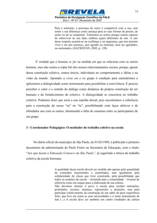 Periódico de Divulgação Científica da FALS
Ano I - Nº 01- Novembro de 2007
11
Para o tolerante, a presença do outro é compatível com a sua, sem
sentir a sua diferença como ameaça para as suas formas de pensar, de
sentir ou de se comportar. Toleramos os outros porque somos capazes
de sobreviver ao seu lado, embora sejam diferentes de nós. A raiz
desse respeito assenta-se na confiança e na segurança, que nos permite
viver e ser nós mesmos, sem agredir ou molestar, nem ser agredidos,
ou molestados. (SACRISTÁN, 2002, p. 120)
É verdade que o homem se faz na medida em que se relaciona com os outros
homens, mas não somos a cópia fiel dos nossos relacionamentos sociais, porque, apesar
dessa construção coletiva, somos únicos, individuais no comportamento e idéias e na
visão de mundo. Aprender a viver em e no grupo é condição para entendermos e
aplicarmos a dialogicidade como instrumento para possibilitar a convivência. É preciso
perceber o valor e o sentido do diálogo como dinâmica da própria construção do ser
humano e do fortalecimento do coletivo. A dialogicidade se concretiza no trabalho
coletivo. Podemos dizer que seria a sua espinha dorsal, pois encontramos a referência
para a construção do nosso “eu” no “tu”, possibilitando criar laços afetivos e de
afinidades uns com os outros, diminuindo a falta de consenso entre os participantes de
um grupo.
3 - Coordenador Pedagógico: O mediador do trabalho coletivo na escola
No diário oficial do município de São Paulo, de 01/02/1989, é publicado o primeiro
documento da administração de Paulo Freire na Secretaria de Educação, com o título:
“Aos que fazem a Educação Conosco em São Paulo”, já sugerindo a tônica do trabalho
coletivo da escola freireana:
A qualidade dessa escola deverá ser medida não apenas pela quantidade
de conteúdos transmitidos e assimilados, mas igualmente pela
solidariedade de classe que tiver construído, pela possibilidade que
todos os usuários da escola – incluindo pais e comunidade – tiverem de
utilizá-la como um espaço para a elaboração de sua cultura.
Não devemos chamar o povo à escola para receber instruções,
postulados, receitas, ameaças, repreensões e punições, mas para
participar coletivamente da construção de um saber de pura experiência
feito, que leve em conta as suas necessidades e o torne instrumento de
luta (...) A escola deve ser também um centro irradiador da cultura
 
