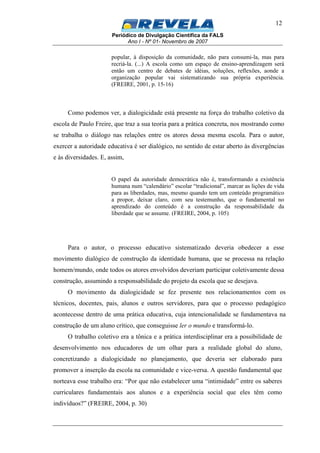 Periódico de Divulgação Científica da FALS
Ano I - Nº 01- Novembro de 2007
12
popular, à disposição da comunidade, não para consumi-la, mas para
recriá-la. (...) A escola como um espaço de ensino-aprendizagem será
então um centro de debates de idéias, soluções, reflexões, aonde a
organização popular vai sistematizando sua própria experiência.
(FREIRE, 2001, p. 15-16)
Como podemos ver, a dialogicidade está presente na força do trabalho coletivo da
escola de Paulo Freire, que traz a sua teoria para a prática concreta, nos mostrando como
se trabalha o diálogo nas relações entre os atores dessa mesma escola. Para o autor,
exercer a autoridade educativa é ser dialógico, no sentido de estar aberto às divergências
e às diversidades. E, assim,
O papel da autoridade democrática não é, transformando a existência
humana num “calendário” escolar “tradicional”, marcar as lições de vida
para as liberdades, mas, mesmo quando tem um conteúdo programático
a propor, deixar claro, com seu testemunho, que o fundamental no
aprendizado do conteúdo é a construção da responsabilidade da
liberdade que se assume. (FREIRE, 2004, p. 105)
Para o autor, o processo educativo sistematizado deveria obedecer a esse
movimento dialógico de construção da identidade humana, que se processa na relação
homem/mundo, onde todos os atores envolvidos deveriam participar coletivamente dessa
construção, assumindo a responsabilidade do projeto da escola que se desejava.
O movimento da dialogicidade se fez presente nos relacionamentos com os
técnicos, docentes, pais, alunos e outros servidores, para que o processo pedagógico
acontecesse dentro de uma prática educativa, cuja intencionalidade se fundamentava na
construção de um aluno crítico, que conseguisse ler o mundo e transformá-lo.
O trabalho coletivo era a tônica e a prática interdisciplinar era a possibilidade de
desenvolvimento nos educadores de um olhar para a realidade global do aluno,
concretizando a dialogicidade no planejamento, que deveria ser elaborado para
promover a inserção da escola na comunidade e vice-versa. A questão fundamental que
norteava esse trabalho era: “Por que não estabelecer uma “intimidade” entre os saberes
curriculares fundamentais aos alunos e a experiência social que eles têm como
indivíduos?” (FREIRE, 2004, p. 30)
 