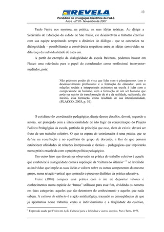 Periódico de Divulgação Científica da FALS
Ano I - Nº 01- Novembro de 2007
13
Paulo Freire nos mostrou, na prática, as suas idéias teóricas. Ao dirigir a
Secretaria de Educação da cidade de São Paulo, ele desenvolveu o trabalho coletivo
com sua equipe respeitando sempre a dinâmica do diálogo - que se concretiza na
dialogicidade – possibilitando a convivência respeitosa entre as idéias construídas na
diferença da individualidade de cada um.
A partir do exemplo da dialogicidade da escola freireana, podemos buscar em
Placco uma referência para o papel do coordenador como profissional interventor-
mediador, pois:
Não podemos perder de vista que lidar com o planejamento, com o
desenvolvimento profissional e a formação do educador, com as
relações sociais e interpessoais existentes na escola é lidar com a
complexidade do humano, com a formação de um ser humano que
pode ser sujeito da transformação de si e da realidade, realizando, ele
mesmo, essa formação, como resultado de sua intencionalidade.
(PLACCO, 2003, p. 59)
O cotidiano do coordenador pedagógico, diante desses desafios, deverá, segundo a
autora, ser planejado com a intencionalidade de não fugir da concretização do Projeto
Político Pedagógico da escola, partindo do principio que esse, além de existir, deverá ser
fruto de um trabalho coletivo. O que se espera do coordenador é uma prática que se
define na conciliação e no equilíbrio do grupo de docentes, a fim de que possam
estabelecer afinidades de relações interpessoais e técnico – pedagógicas que implicarão
numa práxis envolvida com o projeto político pedagógico.
Um outro fator que deverá ser observado na prática do trabalho coletivo é aquele
que estabelece a dialogicidade como a superação da “cultura do silêncio” 4
se referindo
ao indivíduo que impõe as suas idéias e valores sobre os outros componentes do mesmo
grupo, numa relação vertical que contradiz o processo dialético da prática educativa.
Freire (1976) compara essa prática com o ato de depositar valores e
conhecimentos numa espécie de “banco” utilizado para esse fim, dividindo os homens
em duas categorias: aqueles que são detentores do conhecimento e aqueles que nada
sabem. A cultura do silêncio é a ação antidialógica, trazendo as conseqüências de que
já apontamos nesse trabalho, como o individualismo e a fragilidade do coletivo,
4
Expressão usada por Freire em Ação Cultural para a liberdade e outros escritos, Paz e Terra, 1976.
 