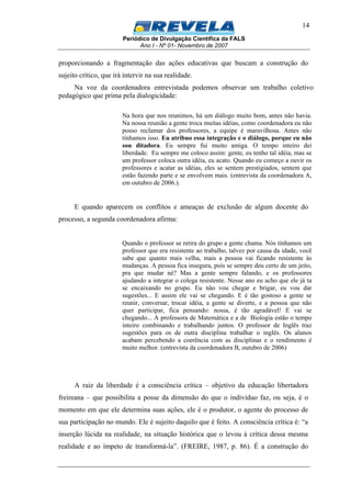 Periódico de Divulgação Científica da FALS
Ano I - Nº 01- Novembro de 2007
14
proporcionando a fragmentação das ações educativas que buscam a construção do
sujeito crítico, que irá intervir na sua realidade.
Na voz da coordenadora entrevistada podemos observar um trabalho coletivo
pedagógico que prima pela dialogicidade:
Na hora que nos reunimos, há um diálogo muito bom, antes não havia.
Na nossa reunião a gente troca muitas idéias, como coordenadora eu não
posso reclamar dos professores, a equipe é maravilhosa. Antes não
tínhamos isso. Eu atribuo essa integração e o diálogo, porque eu não
sou ditadora. Eu sempre fui muito amiga. O tempo inteiro dei
liberdade. Eu sempre me coloco assim: gente, eu tenho tal idéia, mas se
um professor coloca outra idéia, eu acato. Quando eu começo a ouvir os
professores e acatar as idéias, eles se sentem prestigiados, sentem que
estão fazendo parte e se envolvem mais. (entrevista da coordenadora A,
em outubro de 2006.).
E quando aparecem os conflitos e ameaças de exclusão de algum docente do
processo, a segunda coordenadora afirma:
Quando o professor se retira do grupo a gente chama. Nós tínhamos um
professor que era resistente ao trabalho, talvez por causa da idade, você
sabe que quanto mais velha, mais a pessoa vai ficando resistente às
mudanças. A pessoa fica insegura, pois se sempre deu certo de um jeito,
pra que mudar né? Mas a gente sempre falando, e os professores
ajudando a integrar o colega resistente. Nesse ano eu acho que ele já ta
se encaixando no grupo. Eu não vou chegar e brigar, eu vou dar
sugestões... E assim ele vai se chegando. E é tão gostoso a gente se
reunir, conversar, trocar idéia, a gente se diverte, e a pessoa que não
quer participar, fica pensando: nossa, é tão agradável! E vai se
chegando... A professora de Matemática e a de Biologia estão o tempo
inteiro combinando e trabalhando juntos. O professor de Inglês traz
sugestões para os de outra disciplina trabalhar o inglês. Os alunos
acabam percebendo a coerência com as disciplinas e o rendimento é
muito melhor. (entrevista da coordenadora B, outubro de 2006)
A raiz da liberdade é a consciência crítica – objetivo da educação libertadora
freireana – que possibilita a posse da dimensão do que o individuo faz, ou seja, é o
momento em que ele determina suas ações, ele é o produtor, o agente do processo de
sua participação no mundo. Ele é sujeito daquilo que é feito. A consciência crítica é: “a
inserção lúcida na realidade, na situação histórica que o levou à crítica dessa mesma
realidade e ao ímpeto de transformá-la”. (FREIRE, 1987, p. 86). É a construção do
 