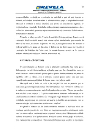 Periódico de Divulgação Científica da FALS
Ano I - Nº 01- Novembro de 2007
15
homem cidadão, envolvido na organização da sociedade a qual ele está inserido e,
portanto, refletindo e intervindo sobre as necessidades do grupo. A responsabilidade do
educador é combater o mundo alienante que produz as consciências ingênuas. O
profissional que é mediador do trabalho pedagógico precisa ensinar aos docentes a ler a
realidade e a entendê-la, para que o processo educativo seja construído dialeticamente,
homem/mundo/homem.
Ninguém se educa sozinho. A partir do que já foi feito eu participo do processo de
construção histórico-social através das minhas ações, mediatizadas pelo mundo. Eu
educo e me educo. Eu ensino e aprendo. Por isso, a produção histórica dos homens só
pode ser coletiva. Só pode ser dialógica. O diálogo se faz dentro desse movimento de
construção da História e da Cultura que é o mundo humano, ou seja, se faz entre os
homens, no seu convívio social, familiar, profissional, etc.
CONSIDERAÇÕES FINAIS
O comportamento do homem social é altamente conflitante, haja vista que o
diálogo entre os indivíduos também é utilizado para esse fim. Os conflitos entre os
atores da escola é uma constante que se agrava, quando não encontramos um ponto de
equilíbrio entre as idéias, pois o ambiente escolar possui como uma das suas
especificidades a responsabilidade de formar para a convivência social.
Mas qual será o limite da razão e da emoção? Por que as posturas que os
indivíduos aparentam possuir quando estão apresentando suas convicções e idéias, não
se traduzem em comportamentos reais, lembrando o dito popular: “Faça o que eu digo,
mas não faça o que eu faço!”? O que acontece com os homens e mulheres que, ao se
verem diante dos conflitos humanos, não conseguem reagir de acordo com o mínimo de
civilidade, reconhecendo no outro um ser igual a si, também em construção, com as
mesmas emoções, com os mesmos sentimentos e paixões?
No grupo de trabalho ou em outras atividades humanas, o indivíduo busca um
constante reconhecimento dos seus feitos nos outros componentes, pois importa muito
para ele como o vêem e como os outros reagem à presença dele. Há uma necessidade
inerente de aceitação e de pertencimento do sujeito dentro do seu grupo de convívio,
pois é exatamente nesse ponto do relacionamento humano que acontece o movimento
 