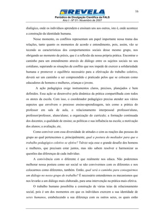 Periódico de Divulgação Científica da FALS
Ano I - Nº 01- Novembro de 2007
16
dialógico, onde os indivíduos aprendem e ensinam uns aos outros, isto é, onde acontece
a construção da identidade humana.
Nesse momento, os conflitos representam um papel importante nessa trama das
relações, tanto quanto os momentos de acordo e entendimento, pois, assim, vão se
tecendo as características dos comportamentos sociais desse mesmo grupo, nos
obrigando ao momento da práxis, que é a reflexão da nossa própria prática. Encontrar o
caminho para um entendimento através do diálogo entre os sujeitos sociais no seu
cotidiano, superando as situações de conflito que nos impede de exercer a solidariedade
humana e promover o equilíbrio necessário para a efetivação do trabalho coletivo,
deverá ser um caminho a ser compreendido e praticado pelos que se colocam como
educadores de homens e mulheres, crianças e jovens.
A ação pedagógica exige instrumentos claros, precisos, planejados e bem
definidos. Essa ação se desenvolve pela dinâmica da prática compartilhada com todos
os atores da escola. Com isso, o coordenador pedagógico precisa atender aos vários
aspectos que envolvem o processo ensino-aprendizagem, tais como a prática do
professor em sala de aula, o relacionamento interpessoal professor/aluno,
professor/professor, aluno/aluno; a organização do currículo; a formação continuada
dos docentes; a qualidade de ensino; as políticas e sua influência na escola; a motivação
dos alunos; a avaliação, etc.
Como conviver com essa diversidade de atitudes e com as reações das pessoas do
grupo ao qual pertencemos e, principalmente, qual a postura do mediador para que o
trabalho pedagógico coletivo se efetive? Talvez seja esse o grande desafio dos homens
e mulheres, que precisam estar juntos, mas não sabem resolver e harmonizar as
questões das diferenças de cada individuo.
A convivência com o diferente é que realmente nos educa. Não poderemos
melhorar nossa postura como ser social se não convivermos com os diferentes e nos
colocarmos como diferentes, também. Então, qual será o caminho para conseguirmos
um diálogo no nosso grupo de trabalho? É necessário entendermos os mecanismos que
nos levarão a um diálogo mais elaborado, para uma intervenção na prática mais efetiva.
O trabalho humano possibilita a construção de várias teias de relacionamento
social, pois é um dos momentos em que os indivíduos exercem a sua identidade de
seres humanos, estabelecendo a sua diferença com os outros seres, os quais estão
 