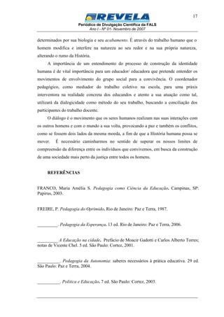 Periódico de Divulgação Científica da FALS
Ano I - Nº 01- Novembro de 2007
17
determinados por sua biologia e seu acabamento. É através do trabalho humano que o
homem modifica e interfere na natureza ao seu redor e na sua própria natureza,
alterando o rumo da História.
A importância de um entendimento do processo de construção da identidade
humana é de vital importância para um educador/ educadora que pretende entender os
movimentos de envolvimento do grupo social para a convivência. O coordenador
pedagógico, como mediador do trabalho coletivo na escola, para uma práxis
interventora na realidade concreta dos educandos e atento a sua atuação como tal,
utilizará da dialogicidade como método do seu trabalho, buscando a conciliação dos
participantes do trabalho docente.
O diálogo é o movimento que os seres humanos realizam nas suas interações com
os outros homens e com o mundo a sua volta, provocando a paz e também os conflitos,
como se fossem dois lados da mesma moeda, a fim de que a História humana possa se
mover. É necessário caminharmos no sentido de superar os nossos limites de
compreensão da diferença entre os indivíduos que convivemos, em busca da construção
de uma sociedade mais perto da justiça entre todos os homens.
REFERÊNCIAS
FRANCO, Maria Amélia S. Pedagogia como Ciência da Educação. Campinas, SP:
Papirus, 2003.
FREIRE, P. Pedagogia do Oprimido. Rio de Janeiro: Paz e Terra, 1987.
_________. Pedagogia da Esperança. 13 ed. Rio de Janeiro: Paz e Terra, 2006.
_________ A Educação na cidade. Prefácio de Moacir Gadotti e Carlos Alberto Torres;
notas de Vicente Chel. 5 ed. São Paulo: Cortez, 2001.
__________. Pedagogia da Autonomia: saberes necessários à prática educativa. 29 ed.
São Paulo: Paz e Terra, 2004.
__________. Política e Educação. 7 ed. São Paulo: Cortez, 2003.
 