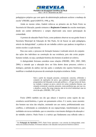 Periódico de Divulgação Científica da FALS
Ano I - Nº 01- Novembro de 2007
2
pedagógicos próprios que com apoio da administração pudessem acelerar a mudança da
escola” (FREIRE, apud GADOTTI, 1996, p. 96).
Ainda no mesmo relato, Gadotti refere-se ao primeiro ato de Paulo Freire na
Secretaria de Educação, quando restaurou o Regimento Comum das escolas municipais,
dando um caráter deliberativo e sempre objetivando uma maior participação da
comunidade.
A postura do educador Paulo Freire, como podemos observar na sua gestão frente à
Secretaria Municipal de Educação de São Paulo, foi de buscar na ação pedagógica,
através da dialogicidade1
, a prática de um trabalho coletivo que pudesse re-significar o
ensino escolar e a ação docente.
Para esse autor, o processo de formação humana é realizado através do conjunto
das ações dos indivíduos na construção da sua existência, pois não existe projeto
humano isolado, ou seja, a produção histórica dos homens só poderá ser coletiva.
A dialogicidade freireana considera essas relações (FREIRE, 2001; 2003; 2005;
2006;) e entende que a educação deve ser feita dentro desse processo, coletivo e
dialógico, partindo da análise real das ações e condições dos sujeitos históricos, para
modificar o resultado do processo de construção da própria existência. Então:
Será a partir da situação presente, existencial, concreta, refletindo o
conjunto de aspirações do povo, que podemos organizar o conteúdo
programático da Educação ou da ação política (...) O que temos de fazer,
na verdade, é propor ao povo, através de certas condições básicas, sua
situação existencial, concreta, presente, como problema que, por sua vez,
o desafia e, assim, lhe exige resposta, não só no nível intelectual, mas no
nível da ação. (FREIRE, 1987, p. 86)
Freire (2003) também nos diz que educar é inserir-se como sujeito da sua
existência social-histórica, é gerar um pensamento crítico. E é assim, nesse encontro
dos homens nas teias das relações, ensinando uns aos outros, problematizando seus
conflitos, e enfrentando as contradições de seu espaço/tempo, transformando as suas
realidades em novas realidades, que se concretiza o movimento dialógico da educação e
do trabalho coletivo. Paulo Freire é o teórico que fundamenta essa reflexão sobre a
1
Em Pedagogia do Oprimido (1987), Paulo Freire apresenta o seu conceito de dialogicidade, como
marca da existência humana. Os homens educam e são educados num processo histórico-coletivo.
 