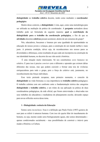 Periódico de Divulgação Científica da FALS
Ano I - Nº 01- Novembro de 2007
3
dialogicidade no trabalho coletivo docente, tendo como mediador o coordenador
pedagógico.
Dentro desse contexto, a dialogicidade é vista, aqui, como uma metodologia para
ser utilizada na mediação da prática do coordenador. A pergunta norteadora desse
trabalho pode ser formulada da seguinte maneira: qual a contribuição da
dialogicidade para o trabalho da coordenação pedagógica, a fim de que as
atividades docentes coletivas possam acontecer, dentro de um consenso do grupo?
Nós, educadores, buscamos e lutamos por uma igualdade de oportunidades na
educação de nossos jovens e crianças, para a construção de um mundo melhor e mais
justo. A primeira condição, talvez seja, de reconhecermos nos nossos pares as
diversidades e diferenças, como resultados do que cada um incorporou na construção da
sua identidade humana, no decorrer da sua vida social e histórica.
É uma situação muito interessante. Só nos constituímos seres humanos no
coletivo. E para isso é preciso conviver com o diferente e aprender que existem idéias
diferentes das nossas, mas que podem coexistir e formar uma teia de vivências
enriquecedoras para todo o grupo, pois a força do coletivo está, justamente, no
reconhecimento das forças individuais.
Esse texto pretende recuperar, num primeiro momento, o conceito de
dialogicidade na visão freireana e a sua importância no trabalho coletivo pedagógico.
O trabalho culmina com um confronto entre a fundamentação teórica das categorias
dialogicidade e trabalho coletivo, e um relato da sua aplicação na prática de duas
coordenadoras pedagógicas, da rede oficial, que foram entrevistadas e observadas nos
seus trabalhos de educadoras e mediadoras do planejamento escolar, deixando espaço
para novas reflexões acerca desse tema.
1 - Dialogicidade: essência da Educação
Somos seres inconclusos. Essa é a definição que Paulo Freire (1987) gostava de
usar para se referir à natureza humana. Com isso ele queria falar do inacabamento do
homem, ou seja, mesmo sendo seres biologicamente iguais, não somos determinados -
apenas condicionados socialmente - mas possibilitados de construir e intervir para
mudar a História e a Cultura.
 