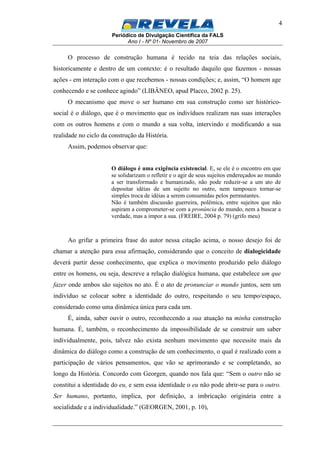 Periódico de Divulgação Científica da FALS
Ano I - Nº 01- Novembro de 2007
4
O processo de construção humana é tecido na teia das relações sociais,
historicamente e dentro de um contexto: é o resultado daquilo que fazemos - nossas
ações - em interação com o que recebemos - nossas condições; e, assim, “O homem age
conhecendo e se conhece agindo” (LIBÂNEO, apud Placco, 2002 p. 25).
O mecanismo que move o ser humano em sua construção como ser histórico-
social é o diálogo, que é o movimento que os indivíduos realizam nas suas interações
com os outros homens e com o mundo a sua volta, intervindo e modificando a sua
realidade no ciclo da construção da História.
Assim, podemos observar que:
O diálogo é uma exigência existencial. E, se ele é o encontro em que
se solidarizam o refletir e o agir de seus sujeitos endereçados ao mundo
a ser transformado e humanizado, não pode reduzir-se a um ato de
depositar idéias de um sujeito no outro, nem tampouco tornar-se
simples troca de idéias a serem consumidas pelos permutantes.
Não é também discussão guerreira, polêmica, entre sujeitos que não
aspiram a comprometer-se com a pronúncia do mundo, nem a buscar a
verdade, mas a impor a sua. (FREIRE, 2004 p. 79) (grifo meu)
Ao grifar a primeira frase do autor nessa citação acima, o nosso desejo foi de
chamar a atenção para essa afirmação, considerando que o conceito de dialogicidade
deverá partir desse conhecimento, que explica o movimento produzido pelo diálogo
entre os homens, ou seja, descreve a relação dialógica humana, que estabelece um que
fazer onde ambos são sujeitos no ato. É o ato de pronunciar o mundo juntos, sem um
indivíduo se colocar sobre a identidade do outro, respeitando o seu tempo/espaço,
considerado como uma dinâmica única para cada um.
É, ainda, saber ouvir o outro, reconhecendo a sua atuação na minha construção
humana. É, também, o reconhecimento da impossibilidade de se construir um saber
individualmente, pois, talvez não exista nenhum movimento que necessite mais da
dinâmica do diálogo como a construção de um conhecimento, o qual é realizado com a
participação de vários pensamentos, que vão se aprimorando e se completando, ao
longo da História. Concordo com Georgen, quando nos fala que: “Sem o outro não se
constitui a identidade do eu, e sem essa identidade o eu não pode abrir-se para o outro.
Ser humano, portanto, implica, por definição, a imbricação originária entre a
socialidade e a individualidade.” (GEORGEN, 2001, p. 10),
 