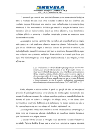 Periódico de Divulgação Científica da FALS
Ano I - Nº 01- Novembro de 2007
5
O homem é que constrói uma identidade humana e não a sua natureza biológica.
Ele é o resultado de suas ações sobre o mundo e sobre si. Por isso, construiu uma
condição humana, diferente de uma natureza como realidade dada. A construção dessa
identidade é feita num contexto dialético que envolve a relação do homem com a
natureza e com os outros homens, através da prática educativa, e que transforma a
realidade objetiva e concreta - situações encontradas prontas ao nascermos numa
determinada sociedade.
A educação é inerente à própria vida, ou melhor, ela se confunde com a própria
vida; começa a existir desde que o homem aparece no planeta. Podemos dizer, então,
que no seu sentido mais amplo, a educação consiste no processo de envolver, não
individualmente, mas coletivamente, o indivíduo na construção da sua existência, que é
uma realidade a ser construída na história. Essa existência se constrói pelo fazer, pela
ação, pela transformação que só se dá pela intencionalidade. A esse respeito, Saviani
afirma que:
(...) a compreensão da natureza da educação enquanto um trabalho não-
material, cujo produto não se separa do ato de produção, permite-nos
situar a especificidade de educação como referida aos conhecimentos,
idéias, conceitos, valores, atitudes, hábitos, símbolos sob o aspecto de
elementos necessários à formação da humanidade em cada indivíduo
singular, na forma de uma segunda natureza, que se produz, deliberada
e intencionalmente, através de relações pedagógicas historicamente
determinadas que se trave entre os homens. (SAVIANI, 2003, p. 22)
Então, ninguém se educa sozinho. A partir do que já foi feito eu participo do
processo de construção histórico-social através das minhas ações, mediatizadas pelo
mundo. Eu educo e me educo. Eu ensino e aprendo e, por isso, a produção histórica dos
homens só pode ser coletiva e dialógica. O diálogo, então, se faz dentro desse
movimento de construção da História e da Cultura que é o mundo humano, ou seja, se
faz entre os homens, no seu convívio social, familiar, profissional, etc.
A educação não começa nem termina na escola. Em seu sentido antropológico, é
posta como um processo de adequar o indivíduo a um modelo de natureza humana, o
qual é construído pelo próprio homem.
O discurso liberal diz que a educação é que determina o desenvolvimento da
sociedade. Parte-se da idéia de que para se viver bem é preciso se preparar na escola
 