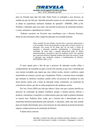 Periódico de Divulgação Científica da FALS
Ano I - Nº 01- Novembro de 2007
6
para ser treinado para algo fora dela. Paulo Freire se contrapõe a esse discurso, na
medida em que nos fala que “aprender precedeu ensinar ou, em outras palavras, ensinar
se diluía na experiência realmente fundante de aprender”. (FREIRE, 2004, p.34).
Portanto, a educação, para esse autor, está inserida no processo de construção humana,
e assim, ensinamos e aprendemos no coletivo.
Podemos encontrar em Severino uma semelhança com o discurso freireano,
diante de uma afirmação sobre o papel da educação na sociedade humana:
Nesse sentido, há uma relação visceral entre o processo educacional e
o da sociedade. Existe uma pulsação no jogo entre as forças sociais e a
educação. Isso ocorre de tal modo que, de um lado, a forma de
organizar a educação reproduz integralmente a estruturação da
sociedade: de outro lado, a atuação educacional pode ter efeitos
desestruturadores, tornando-se fator de mudança social. Isso significa
que o processo histórico depende também das ações dos sujeitos, sendo
a educação uma mediação criadora e transformadora da História.
(SEVERINO, 2001, p.72)
O autor aponta para o fato de que o processo de educação escolar reflete o
comportamento da sociedade na qual a escola está inserida, já que esta é instituída por
essa mesma sociedade, que espera que seus valores sociais, morais e políticos, sejam
transmitidos às crianças e jovens que a freqüentam. Porém, a estrutura dessa sociedade,
que alimenta as diretrizes escolares, poderá sofrer um processo de mudança no seio
dessa mesma escola, pois a força da educação reside, exatamente, na construção de
consciências críticas, que são as molas propulsoras das mudanças sociais.
Por isso, Freire (2003) nos fala que educar é fazer com que a pessoa interfira no
processo de construção da própria existência, porque o homem precisa cultivar e
produzir, sistematizar e transmitir os conhecimentos para que todas as práticas humanas
se tornem reais. Podemos dizer, então, que o homem não é determinado, mas se
transforma histórica/culturalmente pela educação. A educação, então, não teria sentido
para um mundo determinado, pois a determinação de uma natureza já pronta do homem
negaria o próprio processo de construção da História.
E dentro desse contexto:
Aprender e ensinar faz parte da existência humana, histórica e social,
como dela fazem parte a criação, a invenção, a linguagem, o amor, o
 