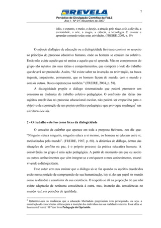 Periódico de Divulgação Científica da FALS
Ano I - Nº 01- Novembro de 2007
7
ódio, o espanto, o medo, o desejo, a atração pelo risco, a fé, a dúvida, a
curiosidade, a arte, a magia, a ciência, a tecnologia. E ensinar e
aprender cortando todas estas atividades. (FREIRE, 2003, p. 19)
O método dialógico de educação ou a dialogicidade freireana consiste no respeito
ao princípio do processo educativo humano, onde os homens se educam no coletivo.
Então não existe aquele que só ensina e aquele que só aprende. Mas os componentes do
grupo são sujeitos das suas idéias e comportamentos, que comporá o todo do trabalho
que deverá ser produzido. Assim, “Só existe saber na invenção, na reinvenção, na busca
inquieta, impaciente, permanente, que os homens fazem do mundo, com o mundo e
com os outros. Busca esperançosa também.” (FREIRE, 2004, p. 58).
A dialogicidade propõe o diálogo sistematizado que poderá promover um
consenso na dinâmica do trabalho coletivo pedagógico. O confronto das idéias dos
sujeitos envolvidos no processo educacional escolar, não poderá ser empecilho para o
objetivo de construção de um projeto político pedagógico que provoque mudanças2
nas
estruturas sociais.
2 - O trabalho coletivo como lócus da dialogicidade
O conceito de coletivo que aparece em toda a proposta freireana, nos diz que:
“Ninguém educa ninguém, ninguém educa a si mesmo, os homens se educam entre si,
mediatizados pelo mundo”. (FREIRE, 1987, p. 68). A dinâmica do diálogo, dentro das
situações de conflito ou paz, é o próprio processo da prática educativa humana. A
convivência no grupo é uma ação pedagógica. A partir do momento em que eu aceito
os outros conhecimentos que vêm integrar-se e enriquecer o meu conhecimento, estarei
vivendo a dialogicidade.
Esse autor vem nos ensinar que o diálogo só se faz quando os sujeitos envolvidos
estão numa posição de compreensão de sua humanização, isto é, do seu papel no mundo
como realizador e construtor da sua existência. O respeito se dá na proporção de que não
existe adaptação de nenhuma consciência à outra, mas, inserção das consciências no
mundo real, em posições de igualdade.
2
Referimos-nos às mudanças que a educação libertadora progressista vem perseguindo, ou seja, a
construção de consciências críticas para a inserção dos indivíduos na sua realidade concreta. Essa idéia se
baseia em Freire (1987) no livro Pedagogia do Oprimido.
 