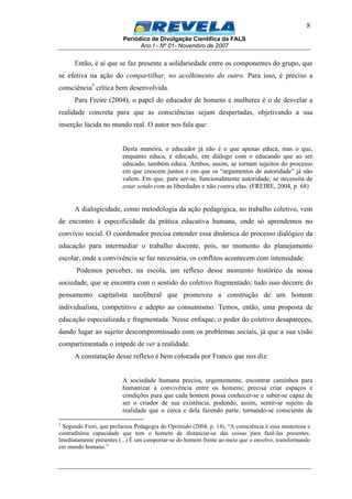 Periódico de Divulgação Científica da FALS
Ano I - Nº 01- Novembro de 2007
8
Então, é aí que se faz presente a solidariedade entre os componentes do grupo, que
se efetiva na ação do compartilhar, no acolhimento do outro. Para isso, é preciso a
consciência3
crítica bem desenvolvida.
Para Freire (2004), o papel do educador de homens e mulheres é o de desvelar a
realidade concreta para que as consciências sejam despertadas, objetivando a sua
inserção lúcida no mundo real. O autor nos fala que:
Desta maneira, o educador já não é o que apenas educa, mas o que,
enquanto educa, é educado, em diálogo com o educando que ao ser
educado, também educa. Ambos, assim, se tornam sujeitos do processo
em que crescem juntos e em que os “argumentos de autoridade” já não
valem. Em que, para ser-se, funcionalmente autoridade, se necessita de
estar sendo com as liberdades e não contra elas. (FREIRE, 2004, p. 68)
A dialogicidade, como metodologia da ação pedagógica, no trabalho coletivo, vem
de encontro à especificidade da prática educativa humana, onde só aprendemos no
convívio social. O coordenador precisa entender essa dinâmica do processo dialógico da
educação para intermediar o trabalho docente, pois, no momento do planejamento
escolar, onde a convivência se faz necessária, os conflitos acontecem com intensidade.
Podemos perceber, na escola, um reflexo desse momento histórico da nossa
sociedade, que se encontra com o sentido do coletivo fragmentado; tudo isso decorre do
pensamento capitalista neoliberal que promoveu a construção de um homem
individualista, competitivo e adepto ao consumismo. Temos, então, uma proposta de
educação especializada e fragmentada. Nesse enfoque, o poder do coletivo desapareceu,
dando lugar ao sujeito descompromissado com os problemas sociais, já que a sua visão
compartimentada o impede de ver a realidade.
A constatação desse reflexo é bem colocada por Franco que nos diz:
A sociedade humana precisa, urgentemente, encontrar caminhos para
humanizar a convivência entre os homens; precisa criar espaços e
condições para que cada homem possa conhecer-se e saber-se capaz de
ser o criador de sua existência, podendo, assim, sentir-se sujeito da
realidade que o cerca e dela fazendo parte, tornando-se consciente de
3
Segundo Fiori, que prefaciou Pedagogia do Oprimido (2004, p. 14), “A consciência é essa misteriosa e
contraditória capacidade que tem o homem de distanciar-se das coisas para fazê-las presentes.
Imediatamente presentes (...) É um comportar-se do homem frente ao meio que o envolve, transformando
em mundo humano.”
 