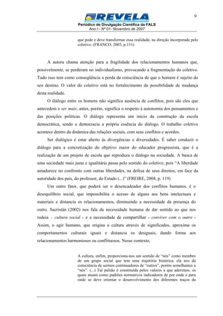 Periódico de Divulgação Científica da FALS
Ano I - Nº 01- Novembro de 2007
9
que pode e deve transformar essa realidade, na direção incorporada pelo
coletivo. (FRANCO, 2003, p.111)
A autora chama atenção para a fragilidade dos relacionamentos humanos que,
possivelmente, se perderam no individualismo, provocando a fragmentação do coletivo.
Tudo isso tem como conseqüência a perda da consciência de que o homem é sujeito do
seu destino. O valor do coletivo está no fortalecimento da possibilidade de mudança
desta realidade.
O diálogo entre os homens não significa ausência de conflitos, pois são eles que
antecedem o ser mais; antes, porém, significa o respeito à autonomia dos pensamentos e
das posições políticas. O diálogo representa um início da construção da escola
democrática, sendo a democracia a própria essência do diálogo. O trabalho coletivo
acontece dentro da dinâmica das relações sociais, com seus conflitos e acordos.
Ser dialógico é estar aberto às divergências e diversidades. É saber conduzir o
diálogo para a concretização do objetivo maior do educador progressista, que é a
realização de um projeto de escola que reproduza o diálogo na sociedade. A busca de
uma sociedade mais justa e igualitária passa pelo sentido do coletivo, pois “A liberdade
amadurece no confronto com outras liberdades, na defesa de seus direitos, em face da
autoridade dos pais, do professor, do Estado (...)” (FREIRE, 2004, p. 119)
Um outro fator, que poderá ser o desencadeador dos conflitos humanos, é o
desequilíbrio social, que impossibilita o acesso de alguns aos bens intelectuais e
materiais e distancia os relacionamentos, diminuindo a necessidade da presença do
outro. Sacristán (2002) nos fala da necessidade humana de dar sentido ao que nos
rodeia – cultura social - e a necessidade de compartilhar - conviver com o outro -
Assim, o agir humano, que origina a cultura através de significados, aproxima os
comportamentos culturais iguais e distancia os desiguais, dando forma aos
relacionamentos harmoniosos ou conflituosos. Nesse contexto,
A cultura, enfim, proporciona-nos um sentido de “nós” como membro
de um grupo social que tem uma trajetória histórica; ela nos dá
consciência de sermos continuadores de “outros”, porém semelhantes a
“nós”. (...) Tal pulsão é constituída pelos valores a que aderimos, os
quais atuam como padrões normativos indicadores de por onde e para
onde se deve orientar o desenvolvimento dos diferentes traços da
 