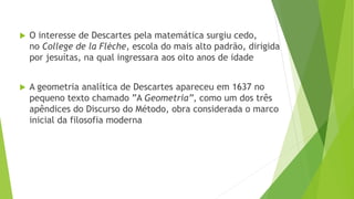  O interesse de Descartes pela matemática surgiu cedo,
no College de la Flèche, escola do mais alto padrão, dirigida
por jesuítas, na qual ingressara aos oito anos de idade
 A geometria analítica de Descartes apareceu em 1637 no
pequeno texto chamado ”A Geometria”, como um dos três
apêndices do Discurso do Método, obra considerada o marco
inicial da filosofia moderna
 