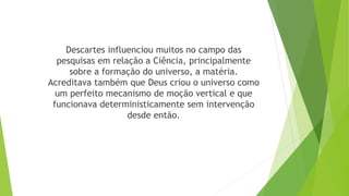 Descartes influenciou muitos no campo das
pesquisas em relação a Ciência, principalmente
sobre a formação do universo, a matéria.
Acreditava também que Deus criou o universo como
um perfeito mecanismo de moção vertical e que
funcionava deterministicamente sem intervenção
desde então.
 