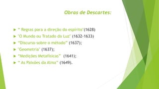 Obras de Descartes:
 “ Regras para a direção do espírito"(1628)
 "O Mundo ou Tratado da Luz" (1632-1633)
 “Discurso sobre o método” (1637);
 "Geometria" (1637);
 “Medições Metafísicas” (1641);
 “ As Paixões da Alma” (1649).
 
