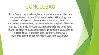 CONCLUSÃO
Para Descartes a educação é uma ciência e a ciência é
necessariamente quantitativa e matemática, logo seu
método Cartesiano baseado em verificar, analisar,
sintetizar e enumerar, permite demonstrações sólidas e
claras. O grande filósofo assim como nós matemáticos
viveu seduzido e apaixonado pela precisão e exatidão da
matemática, havendo deixado como herança a
humanidade grandes contribuições em suas obras.
 