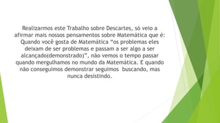 Realizarmos este Trabalho sobre Descartes, só veio a
afirmar mais nossos pensamentos sobre Matemática que é:
Quando você gosta de Matemática “os problemas eles
deixam de ser problemas e passam a ser algo a ser
alcançado(demonstrado)”, não vemos o tempo passar
quando mergulhamos no mundo da Matemática. E quando
não conseguimos demonstrar seguimos buscando, mas
nunca desistindo.
 