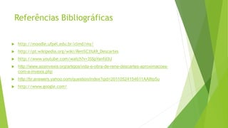 Referências Bibliográficas
 http://moodle.ufpel.edu.br/clmd/my/
 http://pt.wikipedia.org/wiki/Ren%C3%A9_Descartes
 http://www.youtube.com/watch?v=3SSpYanfd3U
 http://www.assinvexis.org/artigos/vida-e-obra-de-rene-descartes-aproximacoes-
com-a-invexis.php
 http://br.answers.yahoo.com/question/index?qid=20110524154611AA8Ip5u
 http://www.google.com/
 